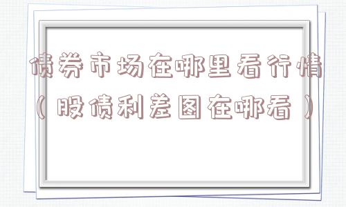 债券市场在哪里看行情(股债利差图在哪看) 债券市场在哪里看行情(股债利差图在哪看)
