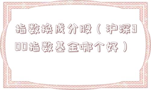 指数换成分股(沪深300指数基金哪个好) 指数换成分股(沪深300指数基金哪个好)