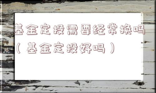 基金定投需要经常换吗(基金定投好吗) 基金定投需要经常换吗(基金定投好吗)