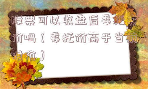 股票可以收盘后委托卖价吗(委托价高于当前股价) 股票可以收盘后委托卖价吗(委托价高于当前股价)