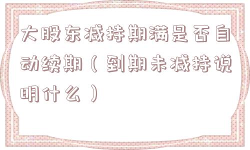 大股东减持期满是否自动续期(到期未减持说明什么) 大股东减持期满是否自动续期(到期未减持说明什么)