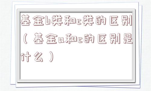 基金b类和c类的区别(基金a和c的区别是什么) 基金b类和c类的区别(基金a和c的区别是什么)