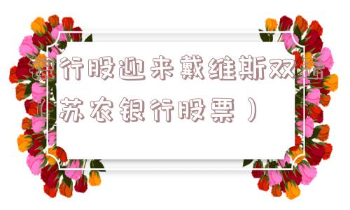银行股迎来戴维斯双击(苏农银行股票) 银行股迎来戴维斯双击(苏农银行股票)