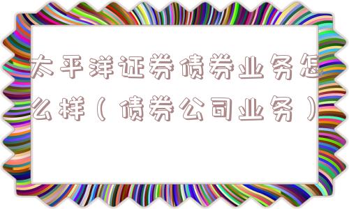 太平洋证券债券业务怎么样(债券公司业务) 太平洋证券债券业务怎么样(债券公司业务)