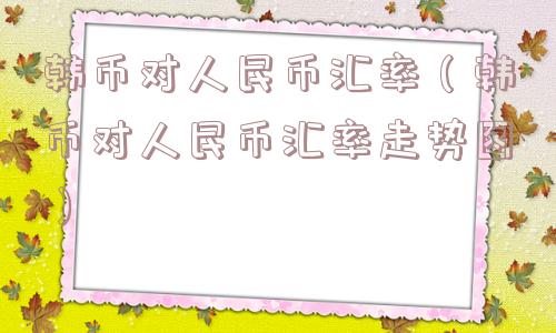 韩币对人民币汇率(韩币对人民币汇率走势图) 韩币对人民币汇率(韩币对人民币汇率走势图)