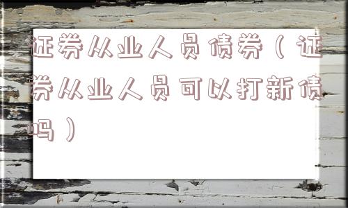 证券从业人员债券(证券从业人员可以打新债吗) 证券从业人员债券(证券从业人员可以打新债吗)