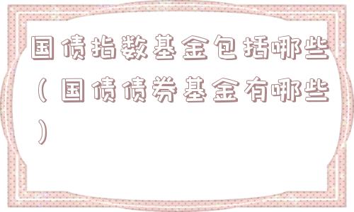 国债指数基金包括哪些(国债债券基金有哪些) 国债指数基金包括哪些(国债债券基金有哪些)