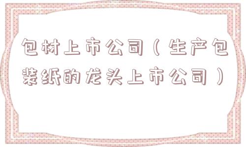 包材上市公司(生产包装纸的龙头上市公司) 包材上市公司(生产包装纸的龙头上市公司)