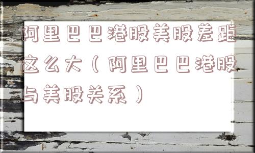 阿里巴巴港股美股差距这么大(阿里巴巴港股与美股关系) 阿里巴巴港股美股差距这么大(阿里巴巴港股与美股关系)