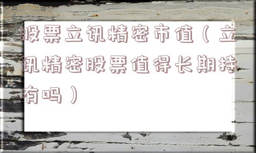 股票立讯精密市值（立讯精密股票值得长期持有吗）