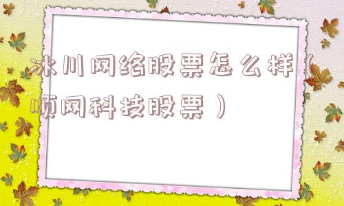冰川网络股票怎么样（顺网科技股票）