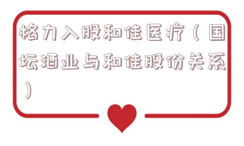 格力入股和佳医疗(国坛酒业与和佳股份关系) 格力入股和佳医疗(国坛酒业与和佳股份关系)