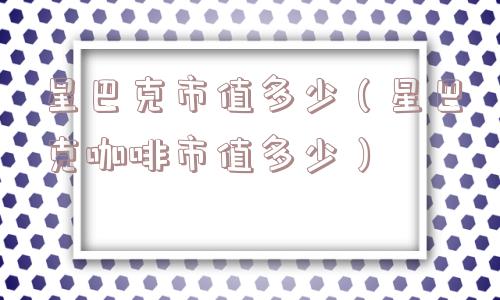 星巴克市值多少(星巴克咖啡市值多少) 星巴克市值多少(星巴克咖啡市值多少)