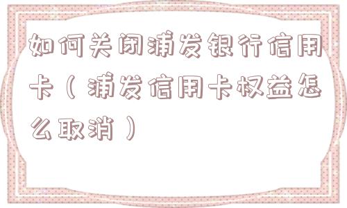 如何关闭浦发银行信用卡(浦发信用卡权益怎么取消) 如何关闭浦发银行信用卡(浦发信用卡权益怎么取消)