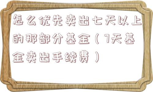 怎么优先卖出七天以上的那部分基金(7天基金卖出手续费) 怎么优先卖出七天以上的那部分基金(7天基金卖出手续费)