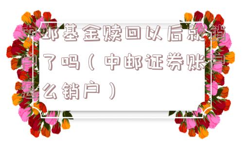 中邮基金赎回以后就销户了吗（中邮证券账户怎么销户）