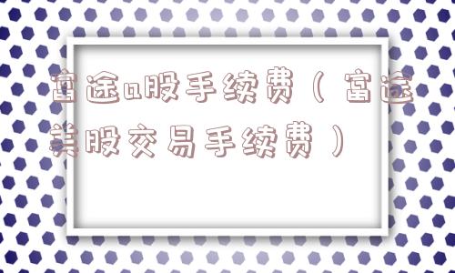 富途a股手续费（富途美股交易手续费）
