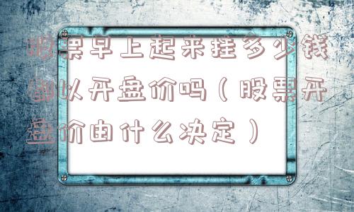 股票早上起来挂多少钱都以开盘价吗（股票开盘价由什么决定）