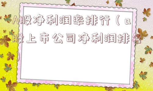 A股净利润率排行(a股上市公司净利润排名) A股净利润率排行(a股上市公司净利润排名)