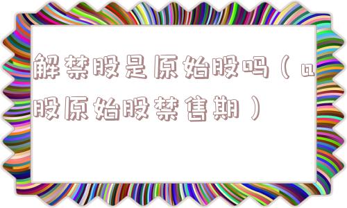 解禁股是原始股吗(a股原始股禁售期) 解禁股是原始股吗(a股原始股禁售期)