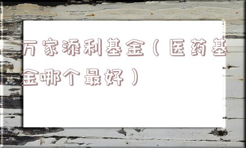 万家添利基金(医药基金哪个最好) 万家添利基金(医药基金哪个最好)