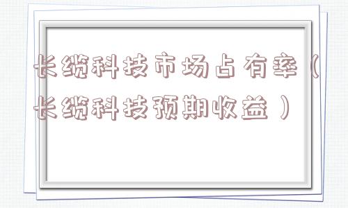 长缆科技市场占有率(长缆科技预期收益) 长缆科技市场占有率(长缆科技预期收益)