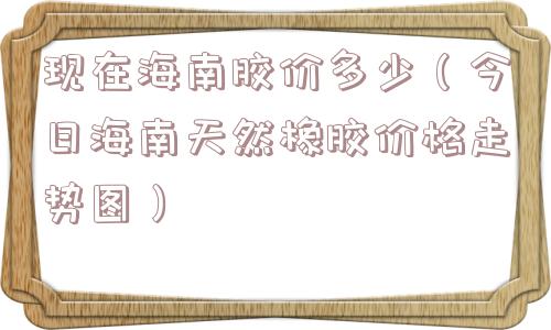 现在海南胶价多少(今日海南天然橡胶价格走势图) 现在海南胶价多少(今日海南天然橡胶价格走势图)