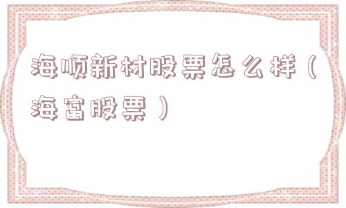 海顺新材股票怎么样(海富股票) 海顺新材股票怎么样(海富股票)