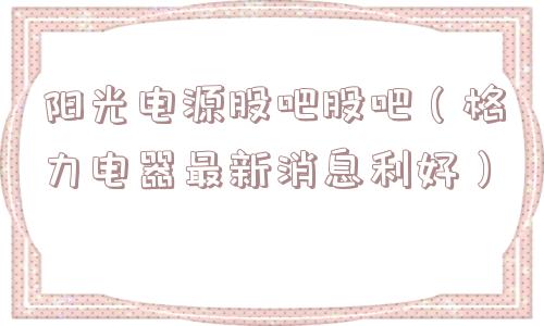 阳光电源股吧股吧(格力电器最新消息利好) 阳光电源股吧股吧(格力电器最新消息利好)