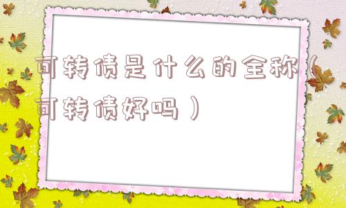 可转债是什么的全称（可转债好吗）