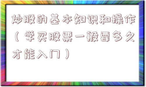 炒股的基本知识和操作(学买股票一般要多久才能入门) 炒股的基本知识和操作(学买股票一般要多久才能入门)