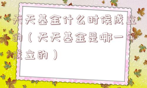 天天基金什么时候成立的（天天基金是哪一年成立的）