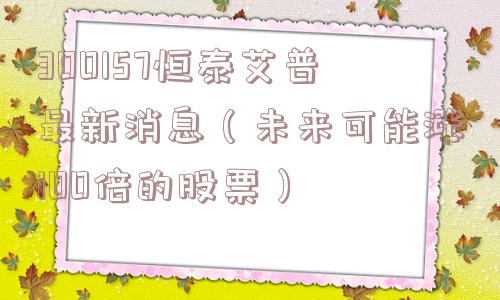 300157恒泰艾普最新消息（未来可能涨100倍的股票）