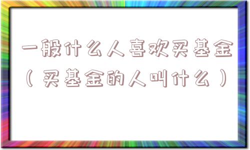 一般什么人喜欢买基金（买基金的人叫什么）