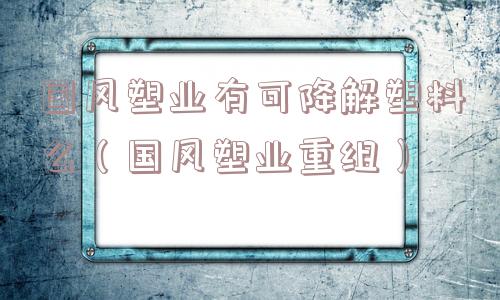 国风塑业有可降解塑料么(国风塑业重组) 国风塑业有可降解塑料么(国风塑业重组)