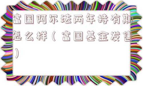 富国阿尔法两年持有期怎么样(富国基金发售) 富国阿尔法两年持有期怎么样(富国基金发售)