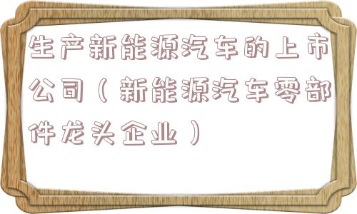 生产新能源汽车的上市公司(新能源汽车零部件龙头企业) 生产新能源汽车的上市公司(新能源汽车零部件龙头企业)