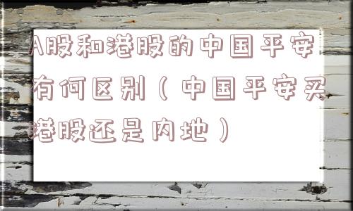 A股和港股的中国平安有何区别(中国平安买港股还是内地) A股和港股的中国平安有何区别(中国平安买港股还是内地)