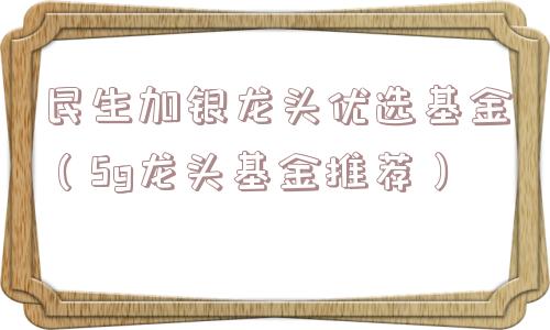 民生加银龙头优选基金(5g龙头基金推荐) 民生加银龙头优选基金(5g龙头基金推荐)