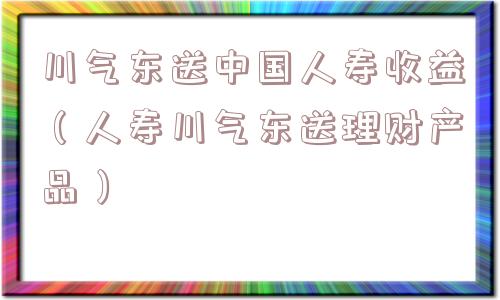 川气东送中国人寿收益（人寿川气东送理财产品）