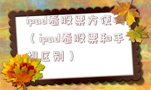 ipad看股票方便吗(ipad看股票和手机区别) ipad看股票方便吗(ipad看股票和手机区别)
