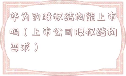华为的股权结构能上市吗(上市公司股权结构要求) 华为的股权结构能上市吗(上市公司股权结构要求)