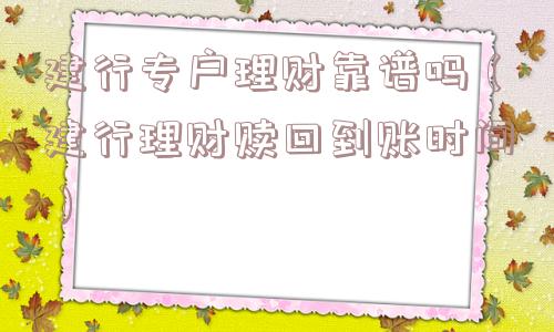 建行专户理财靠谱吗(建行理财赎回到账时间) 建行专户理财靠谱吗(建行理财赎回到账时间)