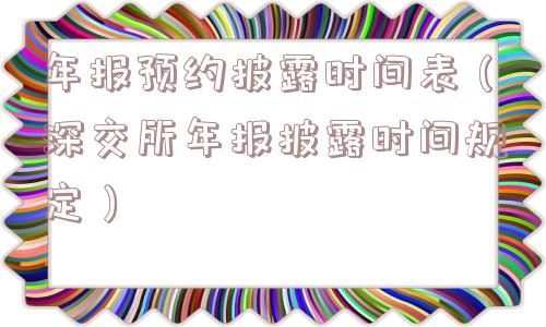 年报预约披露时间表(深交所年报披露时间规定) 年报预约披露时间表(深交所年报披露时间规定)