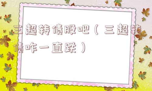三超转债股吧(三超转债咋一直跌) 三超转债股吧(三超转债咋一直跌)