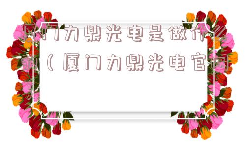 厦门力鼎光电是做什么的(厦门力鼎光电官网) 厦门力鼎光电是做什么的(厦门力鼎光电官网)