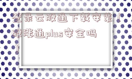 登录云股通下载安装(股涨通plus安全吗) 登录云股通下载安装(股涨通plus安全吗)