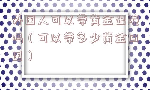 外国人可以带黄金出境吗（可以带多少黄金回国）