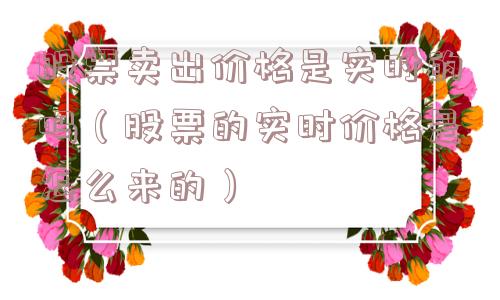 股票卖出价格是实时的吗(股票的实时价格是怎么来的) 股票卖出价格是实时的吗(股票的实时价格是怎么来的)
