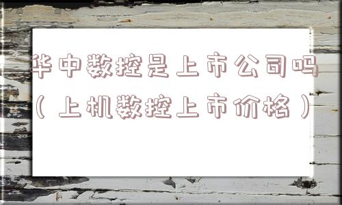 华中数控是上市公司吗（上机数控上市价格）